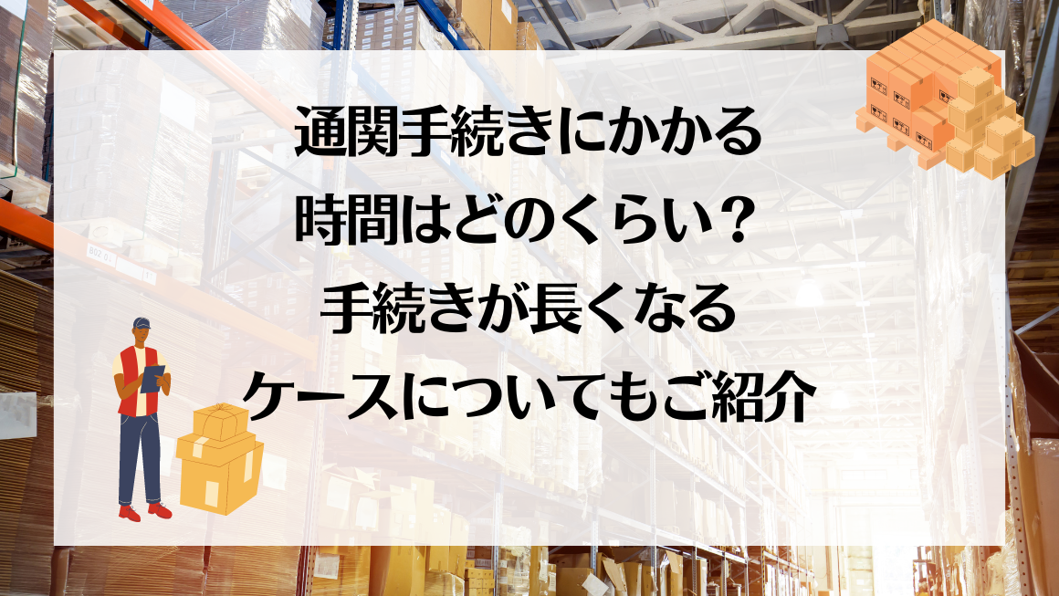 通関手続きにかかる時間はどのくらい？手続きが長くなるケースについてもご紹介