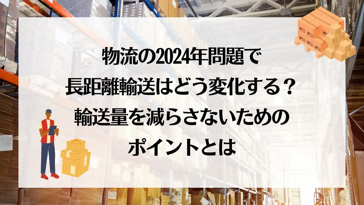 物流の2024年問題で長距離輸送はどう変化する？輸送量を減らさないためのポイントとは